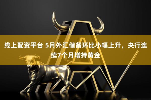 线上配资平台 5月外汇储备环比小幅上升，央行连续7个月增持黄金