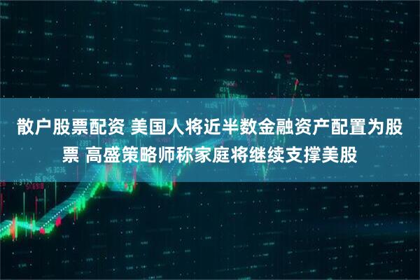 散户股票配资 美国人将近半数金融资产配置为股票 高盛策略师称家庭将继续支撑美股