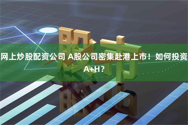 网上炒股配资公司 A股公司密集赴港上市！如何投资A+H？