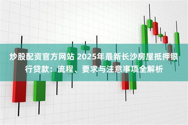炒股配资官方网站 2025年最新长沙房屋抵押银行贷款：流程、要求与注意事项全解析
