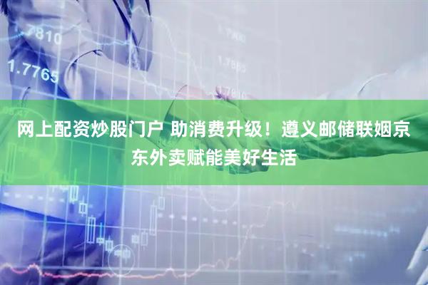 网上配资炒股门户 助消费升级！遵义邮储联姻京东外卖赋能美好生活