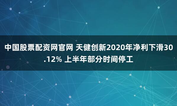 中国股票配资网官网 天健创新2020年净利下滑30.12% 上半年部分时间停工