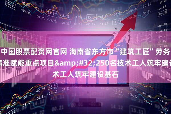 中国股票配资网官网 海南省东方市“建筑工匠”劳务品牌精准赋能重点项目 250名技术工人筑牢建设基石