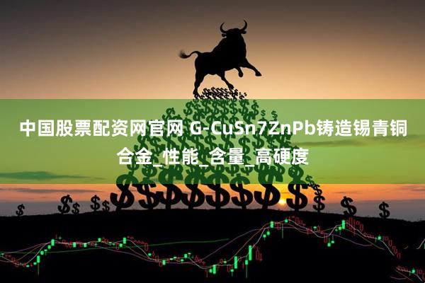 中国股票配资网官网 G-CuSn7ZnPb铸造锡青铜合金_性能_含量_高硬度