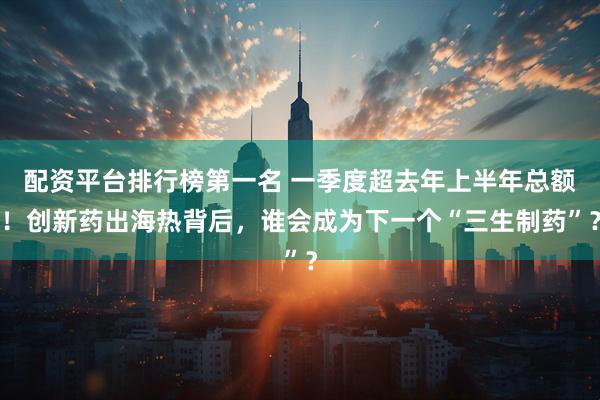 配资平台排行榜第一名 一季度超去年上半年总额！创新药出海热背后，谁会成为下一个“三生制药”？