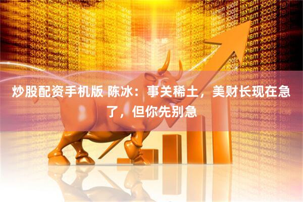 炒股配资手机版 陈冰：事关稀土，美财长现在急了，但你先别急