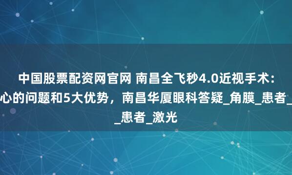 中国股票配资网官网 南昌全飞秒4.0近视手术：你关心的问题和5大优势，南昌华厦眼科答疑_角膜_患者_激光