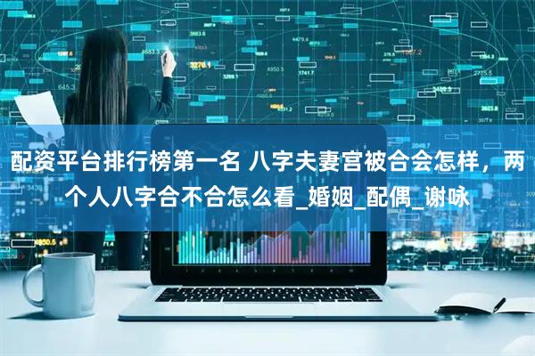 配资平台排行榜第一名 八字夫妻宫被合会怎样，两个人八字合不合怎么看_婚姻_配偶_谢咏