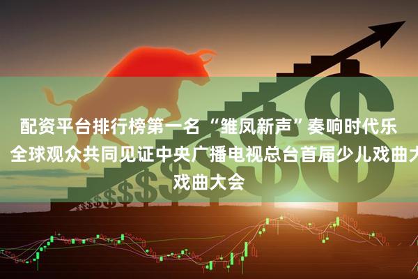 配资平台排行榜第一名 “雏凤新声”奏响时代乐章，全球观众共同见证中央广播电视总台首届少儿戏曲大会