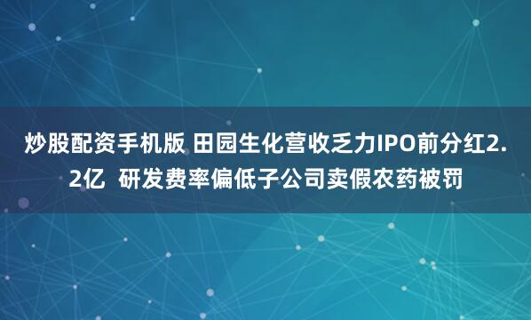炒股配资手机版 田园生化营收乏力IPO前分红2.2亿  研发费率偏低子公司卖假农药被罚