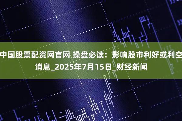 中国股票配资网官网 操盘必读：影响股市利好或利空消息_2025年7月15日_财经新闻