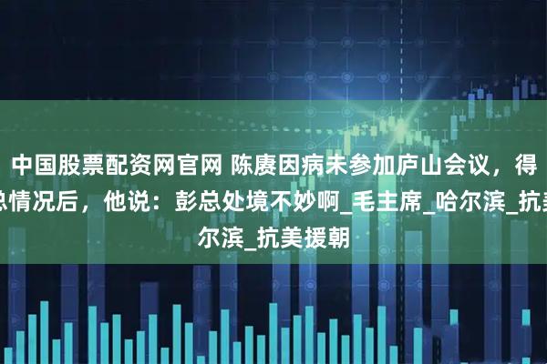 中国股票配资网官网 陈赓因病未参加庐山会议，得知彭总情况后，他说：彭总处境不妙啊_毛主席_哈尔滨_抗美援朝