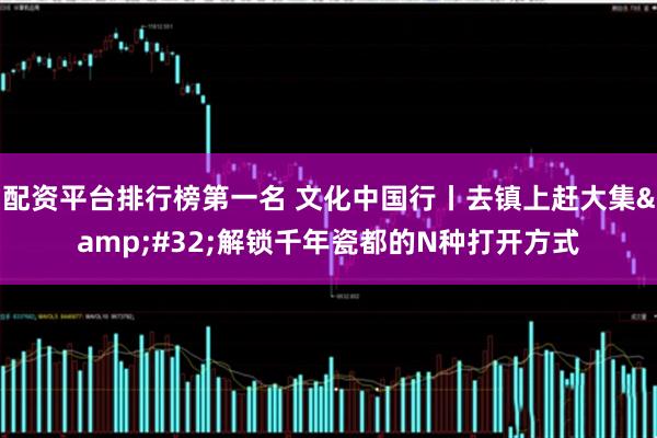 配资平台排行榜第一名 文化中国行丨去镇上赶大集 解锁千年瓷都的N种打开方式