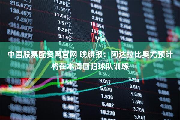 中国股票配资网官网 晚旗报：阿达拉比奥尤预计将在本周回归球队训练