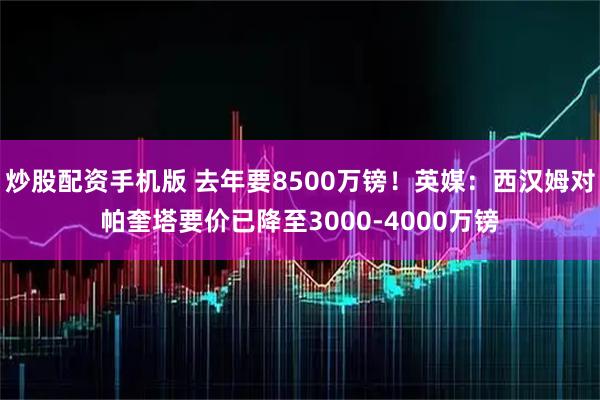 炒股配资手机版 去年要8500万镑！英媒：西汉姆对帕奎塔要价已降至3000-4000万镑