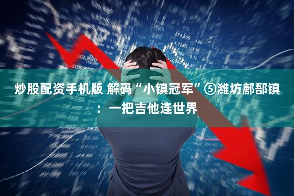 炒股配资手机版 解码“小镇冠军”⑤潍坊鄌郚镇：一把吉他连世界