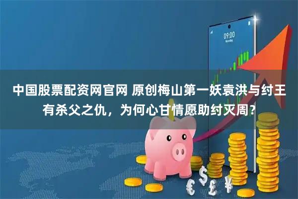 中国股票配资网官网 原创梅山第一妖袁洪与纣王有杀父之仇，为何心甘情愿助纣灭周？