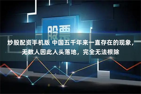 炒股配资手机版 中国五千年来一直存在的现象，无数人因此人头落地，完全无法根除