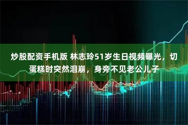炒股配资手机版 林志玲51岁生日视频曝光，切蛋糕时突然泪崩，身旁不见老公儿子