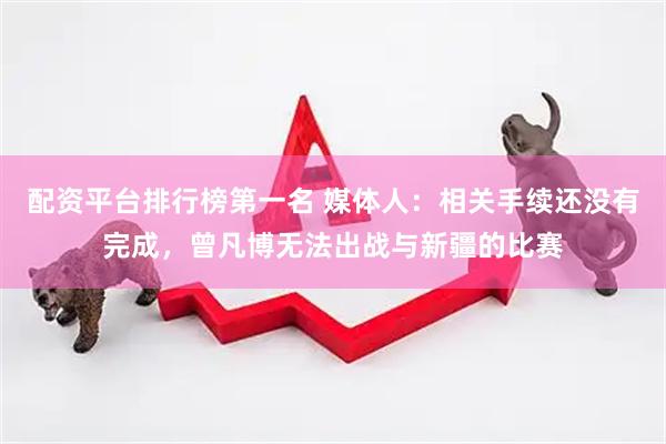 配资平台排行榜第一名 媒体人：相关手续还没有完成，曾凡博无法出战与新疆的比赛
