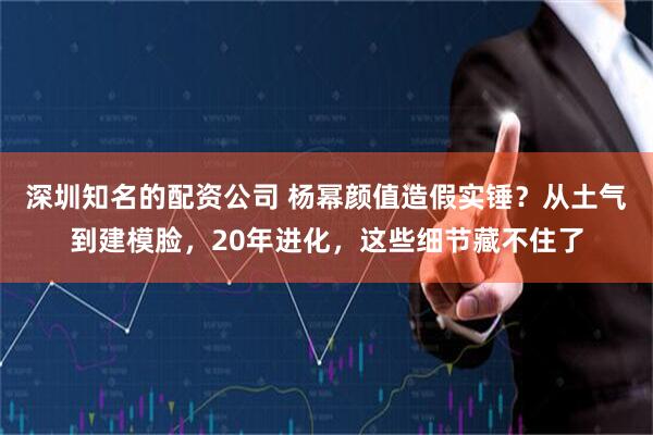 深圳知名的配资公司 杨幂颜值造假实锤？从土气到建模脸，20年进化，这些细节藏不住了