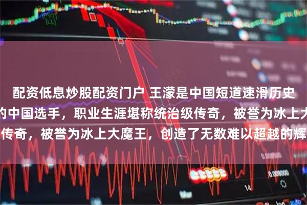 配资低息炒股配资门户 王濛是中国短道速滑历史第一人、冬奥金牌最多的中国选手，职业生涯堪称统治级传奇，被誉为冰上大魔王，创造了无数难以超越的辉煌纪录