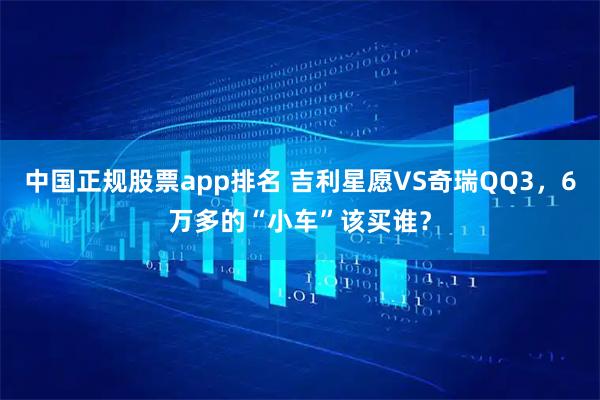 中国正规股票app排名 吉利星愿VS奇瑞QQ3，6万多的“小车”该买谁？