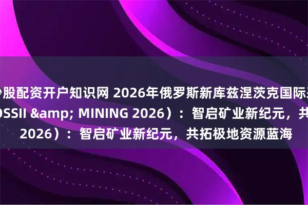 炒股配资开户知识网 2026年俄罗斯新库兹涅茨克国际采矿展（UGOL ROSSII & MINING 2026）：智启矿业新纪元，共拓极地资源蓝海