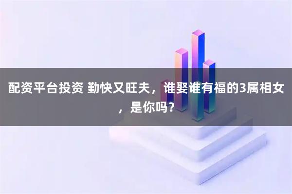 配资平台投资 勤快又旺夫，谁娶谁有福的3属相女，是你吗？